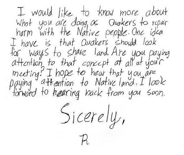 Handwritten text that says: I would like to know more about what you are doing as Quakers to repair harm with the Native people. One idea I have is that Quakers should look for ways to share land. Are you paying attention to that concept at all in your meeting? I hope that you are paying attention to Native land. I look forward to hearing from you soon. Sicerely, R.